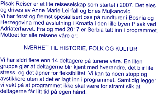 Pisak Reiser er et lite reiseselskap som startet i 2007. Det eies og drives av Anne Marie Leirfall og Enes Mujkanovic. Vi har først og fremst spesialisert oss på rundturer i Bosnia og Herzegovina med avslutning i Kroatia i den lille byen Pisak ved Adriaterhavet. Fra og med 2017 er Serbia tatt inn i programmet. Mottoet for alle reisene våre er:   NÆRHET TIL HISTORIE, FOLK OG KULTUR  Vi har aldri flere enn 14 deltagere på turene våre. En liten gruppe gjør at deltagerne blir kjent med hverandre, det blir lite stress, og det åpner for fleksibilitet. Vi kan ta noen stopp og avstikkere uten at det er lagt inn i programmet. Samtidig legger vi vekt på at programmet ikke skal være for stramt slik at deltagerne får litt tid på egen hånd.